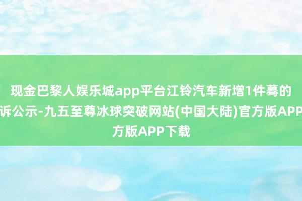 现金巴黎人娱乐城app平台江铃汽车新增1件蓦的者投诉公示-九五至尊冰球突破网站(中国大陆)官方版APP下载