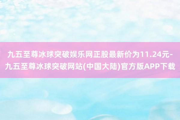 九五至尊冰球突破娱乐网正股最新价为11.24元-九五至尊冰球突破网站(中国大陆)官方版APP下载