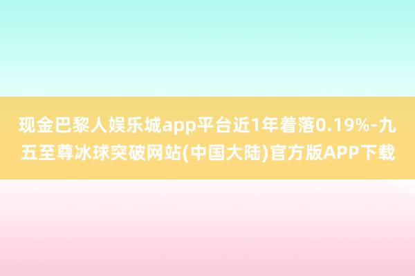 现金巴黎人娱乐城app平台近1年着落0.19%-九五至尊冰球突破网站(中国大陆)官方版APP下载