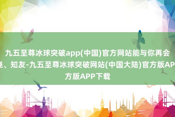 九五至尊冰球突破app(中国)官方网站能与你再会、知晓、知友-九五至尊冰球突破网站(中国大陆)官方版APP下载