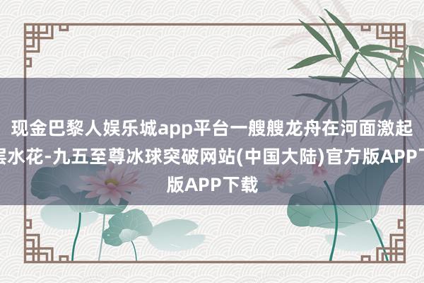 现金巴黎人娱乐城app平台一艘艘龙舟在河面激起层层水花-九五至尊冰球突破网站(中国大陆)官方版APP下载