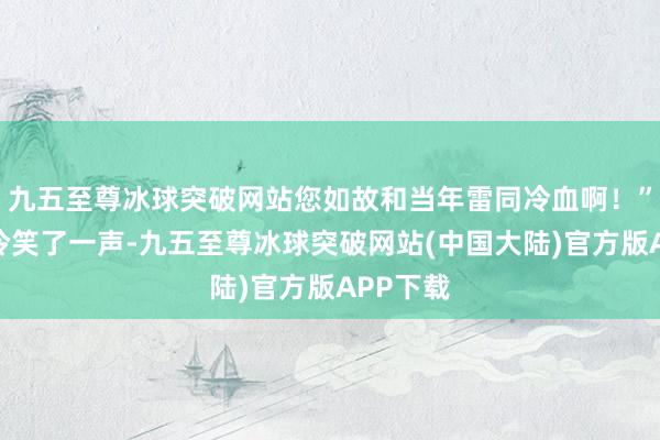 九五至尊冰球突破网站您如故和当年雷同冷血啊！”李楚安冷笑了一声-九五至尊冰球突破网站(中国大陆)官方版APP下载