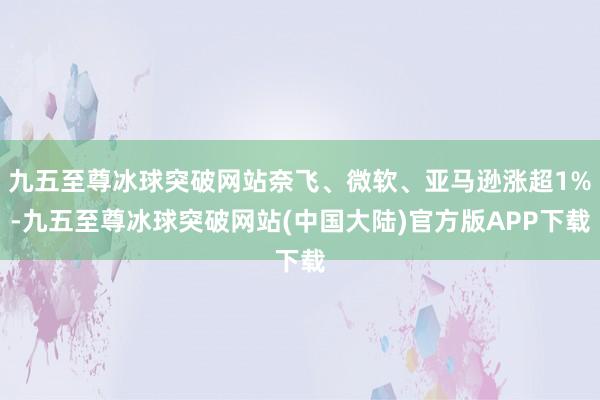 九五至尊冰球突破网站奈飞、微软、亚马逊涨超1%-九五至尊冰球突破网站(中国大陆)官方版APP下载