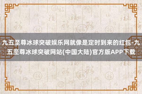 九五至尊冰球突破娱乐网就像是定时到来的红包-九五至尊冰球突破网站(中国大陆)官方版APP下载