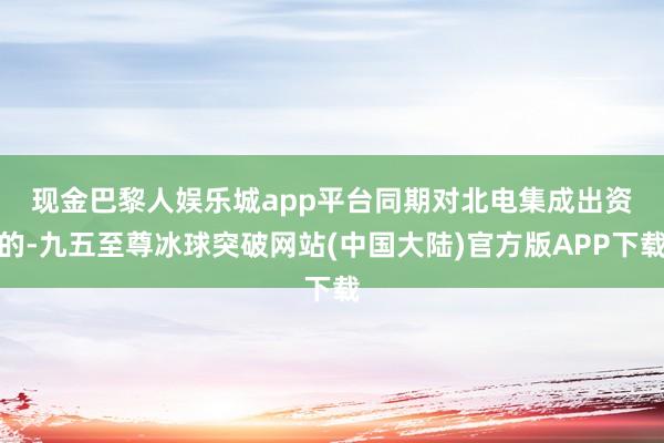 现金巴黎人娱乐城app平台　　同期对北电集成出资的-九五至尊冰球突破网站(中国大陆)官方版APP下载