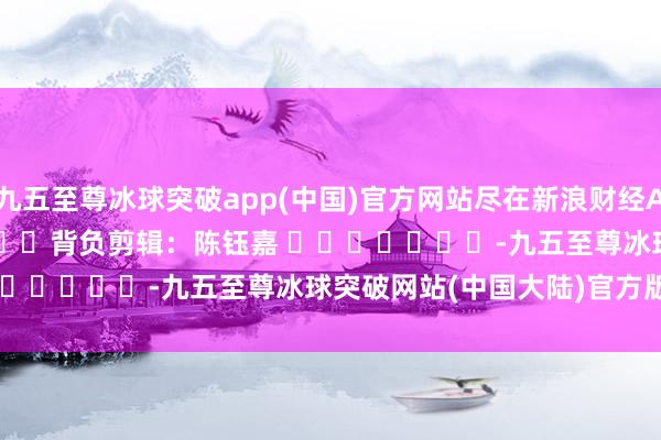 九五至尊冰球突破app(中国)官方网站尽在新浪财经APP            						背负剪辑：陈钰嘉 							-九五至尊冰球突破网站(中国大陆)官方版APP下载