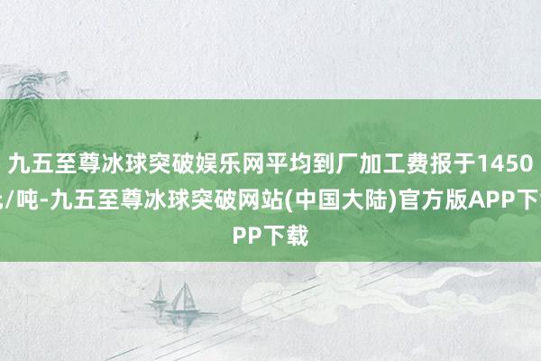 九五至尊冰球突破娱乐网平均到厂加工费报于1450元/吨-九五至尊冰球突破网站(中国大陆)官方版APP下载