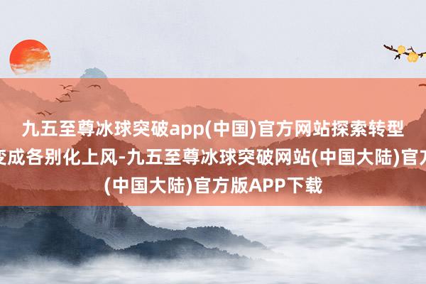 九五至尊冰球突破app(中国)官方网站探索转型发展旅途以变成各别化上风-九五至尊冰球突破网站(中国大陆)官方版APP下载