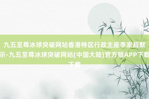 九五至尊冰球突破网站　　香港特区行政主座李家超默示-九五至尊冰球突破网站(中国大陆)官方版APP下载