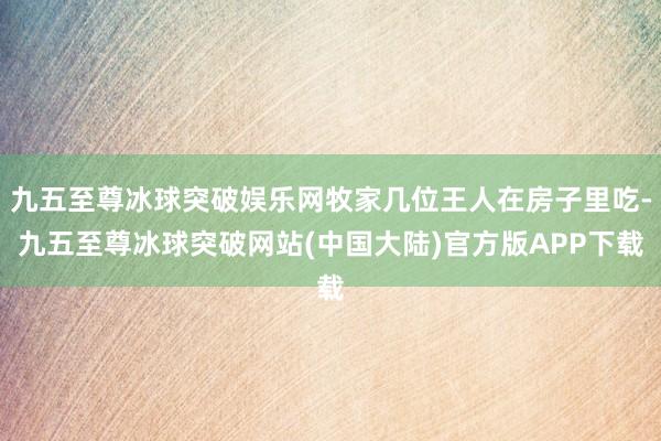 九五至尊冰球突破娱乐网牧家几位王人在房子里吃-九五至尊冰球突破网站(中国大陆)官方版APP下载