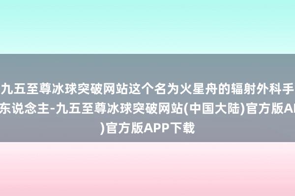 九五至尊冰球突破网站这个名为火星舟的辐射外科手术机器东说念主-九五至尊冰球突破网站(中国大陆)官方版APP下载