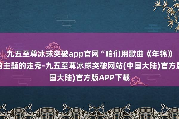 九五至尊冰球突破app官网“咱们用歌曲《年锦》配以这次的主题的走秀-九五至尊冰球突破网站(中国大陆)官方版APP下载