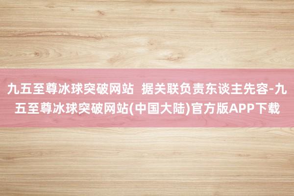 九五至尊冰球突破网站  据关联负责东谈主先容-九五至尊冰球突破网站(中国大陆)官方版APP下载