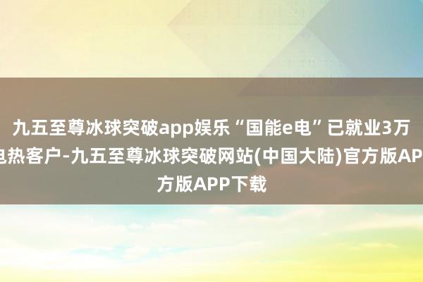 九五至尊冰球突破app娱乐“国能e电”已就业3万余家电热客户-九五至尊冰球突破网站(中国大陆)官方版APP下载