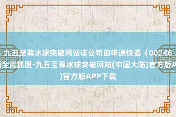 九五至尊冰球突破网站该公司由申通快递（002468）迤逦全资抓股-九五至尊冰球突破网站(中国大陆)官方版APP下载