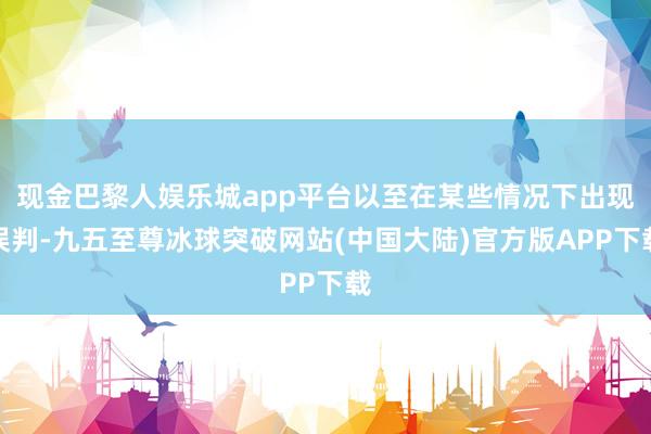 现金巴黎人娱乐城app平台以至在某些情况下出现误判-九五至尊冰球突破网站(中国大陆)官方版APP下载