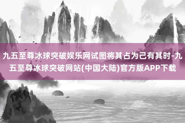 九五至尊冰球突破娱乐网试图将其占为己有其时-九五至尊冰球突破网站(中国大陆)官方版APP下载