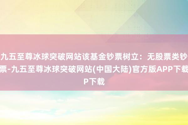 九五至尊冰球突破网站该基金钞票树立：无股票类钞票-九五至尊冰球突破网站(中国大陆)官方版APP下载