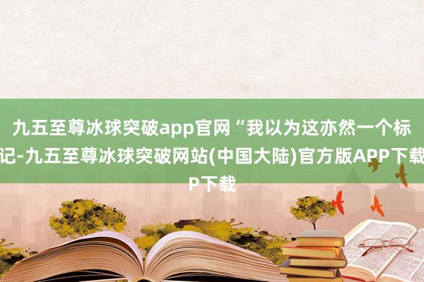九五至尊冰球突破app官网“我以为这亦然一个标记-九五至尊冰球突破网站(中国大陆)官方版APP下载