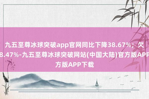 九五至尊冰球突破app官网同比下降38.67%；欠债率8.47%-九五至尊冰球突破网站(中国大陆)官方版APP下载