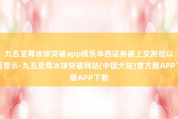 九五至尊冰球突破app娱乐华西证券被上交所给以书面警示-九五至尊冰球突破网站(中国大陆)官方版APP下载