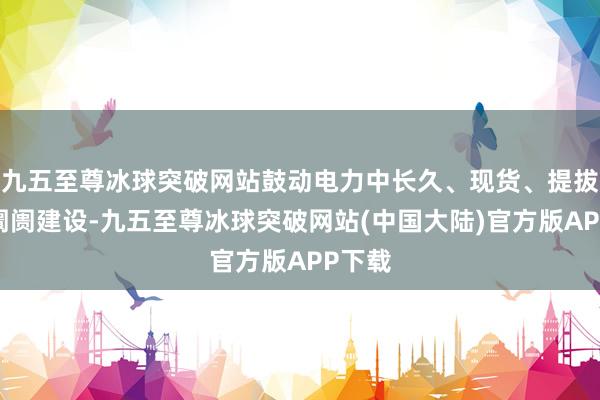 九五至尊冰球突破网站鼓动电力中长久、现货、提拔处事阛阓建设-九五至尊冰球突破网站(中国大陆)官方版APP下载