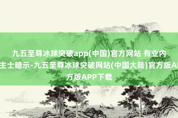 九五至尊冰球突破app(中国)官方网站 　　有业内东说念主士暗示-九五至尊冰球突破网站(中国大陆)官方版APP下载
