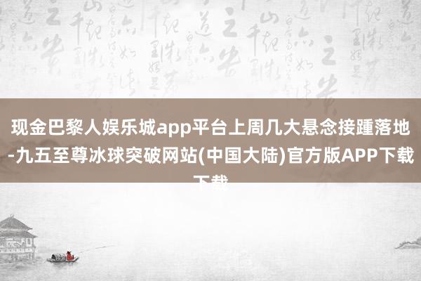 现金巴黎人娱乐城app平台上周几大悬念接踵落地-九五至尊冰球突破网站(中国大陆)官方版APP下载